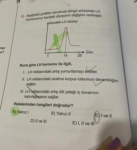 ları
ur?
12. Aşağıdaki grafikte menstrual döngü sürecinde LH
hormonunun kandaki düzeyinin değişimi verilmiştir.
AKandaki LH düzeyi
14
28
Buna göre LH hormonu ile ilgili,
1. LH miktarındaki artış yumurtlamayı, tetikler.
II. LH miktarındaki azalma korpus lut