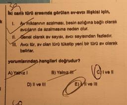 k
1
iki canlı türü arasında görülen av-avcı ilişkisi için,
1. Avmiktannin azalması, besin azlığına bağlı olarak
avcıların da azalmasına neden olur.
II.
Genel olarak av sayısı, avcı sayısından fazladır.
ll. Avcı tür, av olan türü tüketip yeni bir türü av olarak
belirler.
yorumlarından hangileri doğrudur?
A) Yalniz I
D) Il ve III
B) Yalnız
B
E)MI ve Ill
C)Ivell