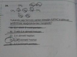 24.
CH3
CH₂
CH
CH CH-CH3
CH CH
Yukarıda yapı formülü verilen bileşiğin IUPAC'a göre ad-
landırılması aşağıdakilerden hangisidir?
A) 2,4-dietil-2-metil penta
B) 2-etil-2,4-dimetil hekzan
C) 2,4-dimetil heptan
D) 3,3,5-trimetil heptan
E) 2.2,4-trimetil pentan