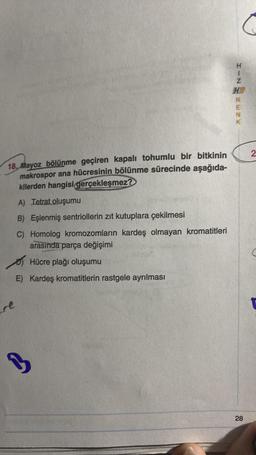 18. Mayoz bölünme geçiren kapalı tohumlu bir bitkinin
makrospor ana hücresinin bölünme sürecinde aşağıda-
kilerden hangisi gerçekleşmez?
re
A) Tetrat oluşumu
B) Eşlenmiş sentriollerin zıt kutuplara çekilmesi
C) Homolog kromozomların kardeş olmayan kromatitleri
arasında parça değişimi
Hücre plağı oluşumu
E) Kardeş kromatitlerin rastgele ayrılması
B
HIN
REZX
28
2