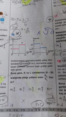 3
3m
d
T₂
=ekildeki
F
vetleri-
tır?
50
5 kg
mana
zının
) 10
30-T=3.2
24
C) X₁ X₂=X3
15.
24
2F
TI
F
BEL 821
*
Netf
Kuvvet
D)
E) XX₁ X₂
tır?
K
31/1
2t
2F
Zaman
X
X
Kuvvet
Sürtünmelerin önemsenmediği yatay düz-
lemdeki eşit kütleli K ve L cisimlerine uygu-
lanan kuvvetin zamana bağlı grafiği şekil-
deki gibidir.
2t
Zaman
Buna göre, K ve L cisimlerinin (0 - 2t)
XK
kaç-
aralığında aldığı yolların oranı
X₁
D)
E)
3
6
A) B) C) D) E) 1
29/12
1/17
112
17.
Artar
Arta
- Na
Ma
10=5,a=
18.
Sürtünmele
edildiği şe
zenek serb
yor.
Makaralam
olduğuna
cisminin
büyüklüğ
1
A) 3
8
Makara
nin ve s
rin ihm
şekilde
serbest
Buna
gerilm
nin bi
kaç m
6
13
A)
110
12
T=1²²² 40=T==S
06 88 C
X = V₁t
10 -