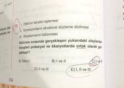 C) I ve Il
ve Ill
gelişmiş bitki
aylardan biri
6
134
D 7
12. I. DNA'nın kendini eşlemesi
II. Kromozomların ekvatoral düzleme dizilmesi
III. Sitoplazmanın bölünmesi
Bölünme sırasında gerçekleşen yukarıdaki olaylardan
hangileri prokaryot ve ökaryotlarda ortak olarak ger.
çekleşir?
A) Yalnız I
D) II ve III
B) I ve II
E) I, II ve III
C) I ve Ill