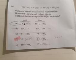 26.
NH(aq) + F (aq) HF (aq) + NH₂(aq)
Yukarıda verilen denklemdeki maddelerden
Brønsted-Lowry asit ve bazı olanlar
aşağıdakilerden hangisinde doğru verilmiştir?
Asit
A) BHF.
B) NH₂-F
C) F-NH
D) NH-HF
E) HF-NH3
Baz
NHÀ NH
NHÀ HE
HF-NH3
F NH₂
F-NH
Anetel