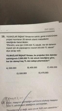 16. YILMAZLAR İNŞAAT firmasının sahibi, genel müdüründen
projesi hazırlanan 20 dairelik sitenin maliyetlerini
istediğinde Genel Müdür;
"Efendim, arsa için 3.000.000 TL ödedik. Her bir dairenin
inşaatı için de yapacağımız masraf 200.000 TL olacak"
diye cevap verir.
TYT 2021
YILMAZLAR İNŞAAT firması, bu projeden tüm daireler
satıldığında 2.000.000 TL kâr etmek istediğine göre,
her bir daireyi kaç TL den satışa çıkarmalıdır?
A) 500.000
D) 550.000
B) 400.000
C) 450.000
E) 475.000
maa{=1
17. erkan, maaşının yetmediğini patronuna söyleyip maaşının
1600 TL artırılmasını istediğinde patronundan;
Durumlanımı iyi değil, sana ancak %20 zam yapabilirim."