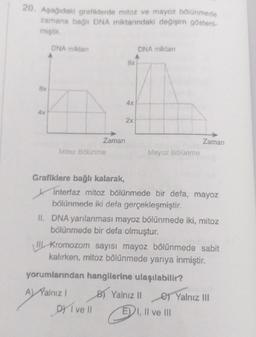20. Aşağıdaki grafiklerde mitoz ve mayoz bölünmede
zamana bağlı DNA miktarındaki değişim gösteril-
miştir.
8x
Ax
DNA miktan
Zaman
Mitoz Bölünme
Grafiklere bağlı kalarak,
8x
4x
2x
DY I ve Il
DNA miktarı
Mayoz Bölünme
Interfaz mitoz bölünmede bir defa, mayoz
bölünmede iki defa gerçekleşmiştir.
II. DNA yarılanması mayoz bölünmede iki, mitoz
bölünmede bir defa olmuştur.
Zaman
Kromozom sayısı mayoz bölünmede sabit
kalırken, mitoz bölünmede yarıya inmiştir.
yorumlarından hangilerine ulaşılabilir?
A) Yalnız I
B) Yalnız II
e) Yalnız III
E) I, II ve III