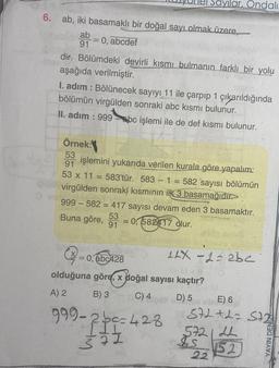 6. ab, iki basamaklı bir doğal sayı olmak üzere,
ab
-
91 : 0, abcdef
IE
dir. Bölümdeki devirli kısmı bulmanın farklı bir yolu
aşağıda verilmiştir.
I. adım: Bölünecek sayıyı 11 ile çarpıp 1 çıkarıldığında
bölümün virgülden sonraki abc kısmı bulunur.
II. adım: 999-bc işlemi ile de def kısmı bulunur.
Sayılar, Ondalı
Örnek:
53
91 işlemini yukarıda verilen kurala göre yapalım:
53 x 11 = 583'tür. 583 - 1 = 582 sayısı bölümün
virgülden sonraki kısmının ilk 3 basamağıdır.
999-582= 417 sayısı devam eden 3 basamaktır.
Buna göre,
53
91
= 0,582417 olur.
= 0,abc428
olduğuna göre, x doğal sayısı kaçtır?
A) 2
B) 3
C) 4
999-2bc=428
372
LAX -2=2bc
D) 5 Que nint E) 6
572+2=572
572121
IS
22
52
YAYIN DENIZ