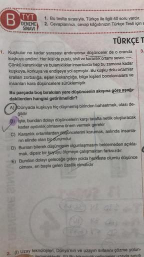 B
TYT
DENEME
SINAVI
1. Bu testte sırasıyla, Türkçe ile ilgili 40 soru vardır.
2. Cevaplarınızı, cevap kâğıdınızın Türkçe Testi için a
TÜRKÇE T
3.
1. Kuşkular ne kadar yarasayı andırıyorsa düşünceler de o oranda
kuşkuyu andırır. Her ikisi de puslu, sisli ve