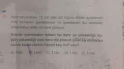 40. Ayrıt uzunlukları 12 cm olan bir küpün taban ayrıtlarının
orta noktaları işaretleniyor ve işaretlenen bu noktaları
köşe kabul eden bir kare çiziliyor.
2
-2
Küpün içerisinden tabanı bu kare ve yüksekliği kü-
pün yüksekliği olan kare dik piramit çıkarılıp atıldıktan
sonra kalan cismin hacmi kaç cm³ olur?
A) 1680
1440 "C) 1240 D) 1140 E) 1040
12.12.12-(12.72