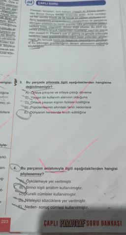 128e. Öyle ki
ren çalarken
nda yer alan
klişesinden
hayatı konu
dil Biret, pl-
aydı. Bakın,
unduğunda
cocuğu ai-
t piyano ça-
Idil Biret'in
yöneticisi
fından kar-
di. Böylece
olarak bili-
usal Kon-
nangisi-
liğine
mcı ol-
düllere
Syle-
arklı
ani
IŞ-
nt-
2-
223
VOF
ÇAPLI SORU
Pilatesin temelleri, isim babası Joseph H. Pilates terafin-
dan Birinci Dünya Savaşı sırasında atıldı. Artık neredey-
se her semtte buyuk ya da küçük bir pilates stüdyosu var.
Spor tesislerinin programlarının vazgeçilmez bir parçasına
dönüşen pilatesin bu kadar popüler hale gelmesinin sebebi
sadece kolay ulaşılabilir olması değil elbette. Bu etkili eg-
zersiz yöntemi birçok hastalıktan muzdarip, zayıf bir çocuk
olan Joseph H. Pilates'e çok iyi gelmiş ve gençlik yıllarında
bedenini nasit guclendirebileceğini basit yollardan göster-
miştir. Bu konuda kesin bir basarıya ulasıldığının görülme-
si bu etkinliğin popülerliğinin devam ettirmesini sağladığı
söylenebilir.
3. Bu parçada pilatesle ilgili aşağıdakilerden hangisine
değinilmemiştir?
A Ortaya çıkışına ve ortaya çıktığı döneme
B Yaygın bir kullanım alanının olduğuna
Ortaya çıkaran kişinin fiziksel özelliğine
Popülaritesinin altındaki farklı nedenlere
E) Dünyanın neresinde tercih edildiğine
4. Bu parçanın anlatımıyla ilgili aşağıdakilerden hangisi
söylenemez?
Öykülemeye yer verilmiştir.
B) Birinci kişili anlatım kullanılmıştır.
Kuralli cümleler kullanılmıştır.
Niteleyici sözcüklere yer verilmiştir.
Neden- sonuç cümlesi kullanılmıştır.
ÇAPLI PARAGRAF SORU BANKASI