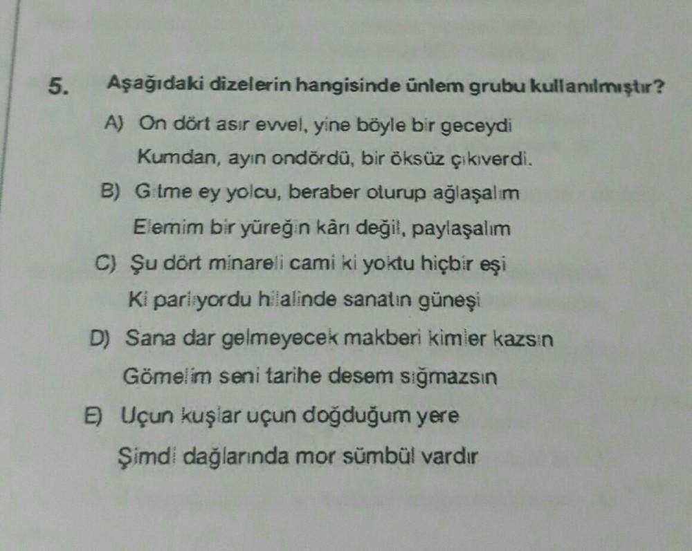 5.
Aşağıdaki dizelerin hangisinde ünlem grubu kullanılmıştır?
A) On dört asır evvel, yine böyle bir geceydi
Kumdan, ayın ondördü, bir öksüz çıkıverdi.
B) Gitme ey yolcu, beraber oturup ağlaşalım
Elemim bir yüreğin kârı değil, paylaşalım
C) Şu dört minareli
