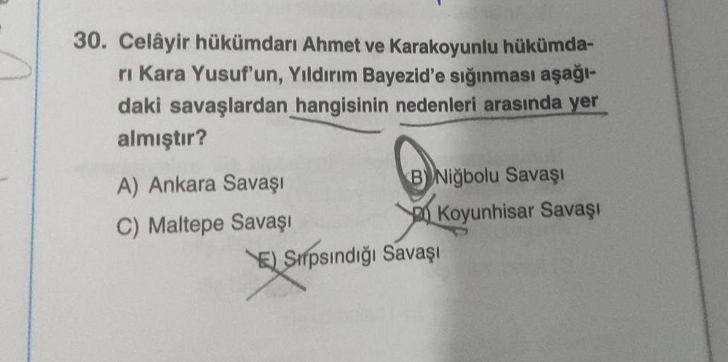 30. Celâyir hükümdarı Ahmet ve Karakoyunlu hükümda-
ri Kara Yusuf'un, Yıldırım Bayezid'e sığınması aşağı-
daki savaşlardan hangisinin nedenleri arasında yer
almıştır?
A) Ankara Savaşı
C) Maltepe Savaşı
B Niğbolu Savaşı
VID
Koyunhisar Savaşı
E) Srpsındığı S