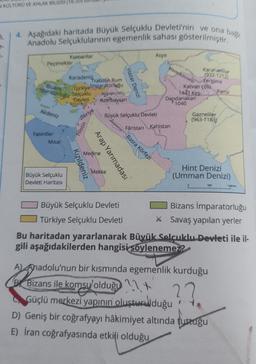 N KÜLTÜRÜ VE AHLAK BİLGİSİ (16-20)
4. Aşağıdaki haritada Büyük Selçuklu Devleti'nin ve ona bağlı
Anadolu Selçuklularının egemenlik sahası gösterilmiştir.
Peçenekler
Akdeniz
Bizans
imparatorluğu
Fatimiler
Kumanlar
Misar
Büyük Selçuklu
Devleti Haritası
Karadeniz
Trabzon Rum
Türkiyelmparatorluğu
Selçuklu
Malargin (1071)
Devleti Azerbaycan
Kızıldeniz
Suriye
Filistin
Arap Yarımadası
Medine
Hazar Denizi
Mekke
Büyük Selçuklu Devleti
Asya
Fâristan
Maveraünnehir
Basra Körfezi
Kahistan
Karahanlılar
(932-1212)
Fergana
Katvan çölü
Dandanakan
1040
1441 Kes...
Gazneliler
(963-1183)
Pamir
Hint Denizi
(Umman Denizi)
500
1000 km
Bizans İmparatorluğu
* Savaş yapılan yerler
A Bizan
A) Anadolu'nun bir kısmında egemenlik kurduğu
Bizans ile komsu olduğu
??
Güçlü merkezi yapının oluşturulduğu
D) Geniş bir coğrafyayı hâkimiyet altında tuttuğu
E) İran coğrafyasında etkili olduğu
Büyük Selçuklu Devleti
Türkiye Selçuklu Devleti
Bu haritadan yararlanarak Büyük Selçuklu Devleti ile il-
gili aşağıdakilerden hangisi söylenemez?