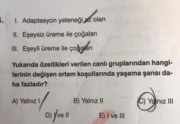 5.
I. Adaptasyon yeteneği az olan
II. Eşeysiz üreme ile çoğalan
III. Eşeyli üreme ile çoğalan
izle bit clips
Yukarıda özellikleri verilen canlı gruplarından hangi-
lerinin değişen ortam koşullarında yaşama şansı da-
ha fazladır?
A) Yalnız I
D) Ive II
B) Yalnız II
E) I ve III
C) Yalnız III