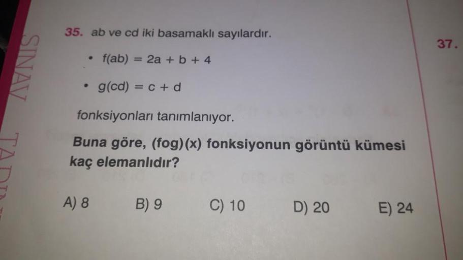 SINAV
35. ab ve cd iki basamaklı sayılardır.
f(ab) = 2a + b +4
• g(cd) = c + d
fonksiyonları tanımlanıyor.
Buna göre, (fog)(x) fonksiyonun görüntü kümesi
kaç elemanlıdır?
A) 8
B) 9
C) 10
D) 20
E) 24
37.