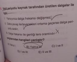 10. Sabit periyotlu kaynak tarafından üretilen dalgalar ile
ilgili;
50
1. Yansıyınca dalga frekansı değişmez,
II. Daha yavaş ilerleyecekleri ortama geçerse dalga peri-
yodu azalır,
III. Dalga frekansı ile genliği ters orantılıdır
yargılarından hangileri yanlıştır?
A) Yalnız I
B) Yalnız H
D) I ve III
E) II ve III
C) I ve II
1