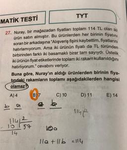 MATİK TESTİ
27. Nuray, bir mağazadan fiyatları toplam 114 TL olan iki
ürün satın almıştır. Bu ürünlerden her birinin fiyatını
soran bir arkadaşına "Alışveriş fişini kaybettim, fiyatlarını
hatırlamıyorum. Ama iki ürünün fiyatı da TL türünden
birbirinden farklı iki basamaklı birer tam sayıydı. Üstelik
iki ürünün fiyat etiketlerinde toplam iki rakam kullanıldığını
hatırlıyorum." cevabını veriyor.
010
Buna göre, Nuray'ın aldığı ürünlerden birinin fiya-
tındaki rakamların toplamı aşağıdakilerden hangisi
olamaz?
A) 4
91
1141
- 10
14
57
B) 7
TYT
C) 10
Da
D) 11-
11414
11a +11b = 114
E) 14