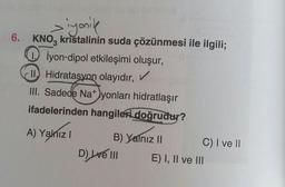 ziyonik
6. KNO3 kristalinin suda çözünmesi ile ilgili;
1. İyon-dipol etkileşimi oluşur,
II. Hidratasyon olayıdır, ✓
III. Sadece Na+)yonları hidratlaşır
ifadelerinden hangileri doğrudur?
A) Yalnız I
B) Yalnız II
D) Lve III
C) I ve II
E) I, II ve III