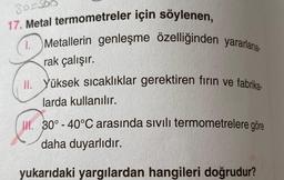 So So
17. Metal termometreler için söylenen,
1.
Metallerin genleşme özelliğinden yararlana-
rak çalışır.
II. Yüksek sıcaklıklar gerektiren fırın ve fabrika-
larda kullanılır.
II. 30° -40°C arasında sivili termometrelere göre
daha duyarlıdır.
yukarıdaki yargılardan hangileri doğrudur?