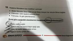 18. Aşağıda fiilimsilerin bazı özellikleri verilmiştir.
• Bütün fiilimsiler fiilden türer ancak fiilden türeyen her sözcük fiilimsi değildir.
Fiilimsiler, edim (eylem) anlamını korur.
Fiilimsiler, fiil gibi çekimlenemez.
Buna göre aşağıdaki atasözlerinin hangisinde fiilimsi kullanılmıştır?
2
A) Ağaç yaşken eğilir.
Ağacın meyvesi olunca başını aşağı salar.
CAğaç ne kadar uzasa göğe ermez.
D) Ağacın kurdu içinde olur.
SINAN KUZUCU
YAYINLARI
8
Genel Değerlendi