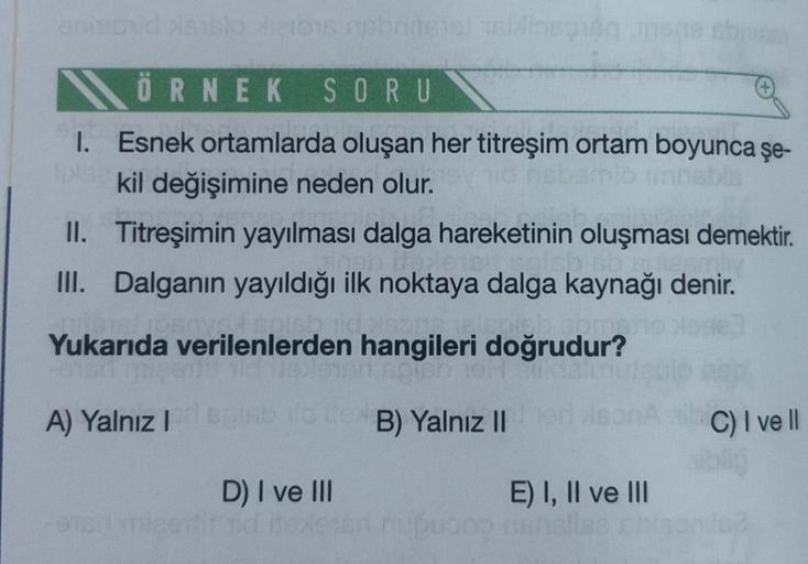 annichid sslo heibis nabritene blisség nene
ÖRNEK SORU
1. Esnek ortamlarda oluşan her titreşim ortam boyunca şe-
kil değişimine neden olur.
II. Titreşimin yayılması dalga hareketinin oluşması demektir.
III. Dalganın yayıldığı ilk noktaya dalga kaynağı deni