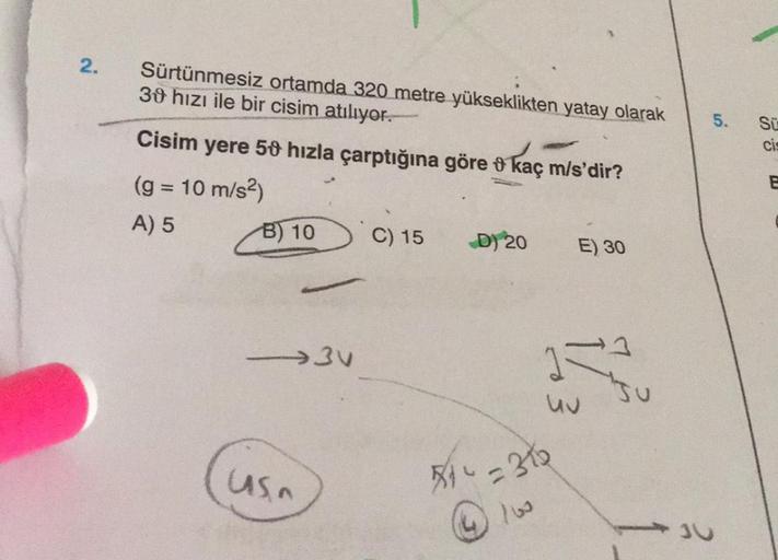 2.
Sürtünmesiz ortamda 320 metre yükseklikten yatay olarak
30 hızı ile bir cisim atılıyor.
Cisim yere 50 hızla çarptığına göre kaç m/s'dir?
(g = 10 m/s²)
A) 5
B) 10
-3V
Usn
C) 15
D) 20
51²=31
E) 30
JU
5.
JU
Sü
Cis
E