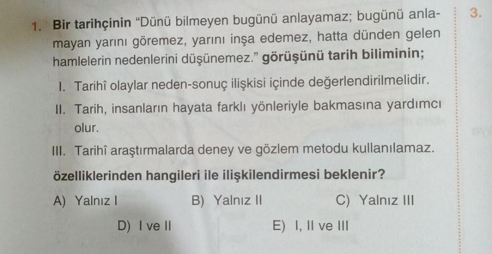 1. Bir tarihçinin "Dünü bilmeyen bugünü anlayamaz; bugünü anla-
mayan yarını göremez, yarını inşa edemez, hatta dünden gelen
hamlelerin nedenlerini düşünemez." görüşünü tarih biliminin;
1. Tarihî olaylar neden-sonuç ilişkisi içinde değerlendirilmelidir.
II