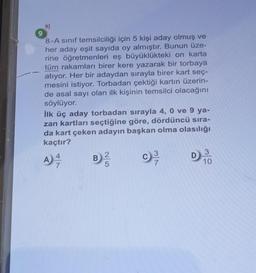 9
9)
8-A sınıf temsilciliği için 5 kişi aday olmuş ve
her aday eşit sayıda oy almıştır. Bunun üze-
rine öğretmenleri eş büyüklükteki on karta
tüm rakamları birer kere yazarak bir torbaya
atıyor. Her bir adaydan sırayla birer kart seç-
mesini istiyor. Torbadan çektiği kartın üzerin-
de asal sayı olan ilk kişinin temsilci olacağını
söylüyor.
İlk üç aday torbadan sırayla 4, 0 ve 9 ya-
zan kartları seçtiğine göre, dördüncü sıra-
da kart çeken adayın başkan olma olasılığı
kaçtır?
A) 4/1/1
7
B
c) ³
7
D
3
10