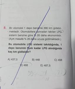 8.
Bir otomobil 1 depo benzinle 390 km gidebil-
mektedir. Otomobillere sonradan takılan LPG
sistemi benzine göre % 20 daha ekonomiktir.
(Aynı mesafe % 20 daha ucuza gidilmektedir.)
Bu otomobile LPG sistemi takıldığında, 1
depo benzinin fiyatı kadar LPG alındığında
kaç km gidilebilir?
A) 437,5
D) 468
B) 448
E) 487,5
399 24
(91
C) 458