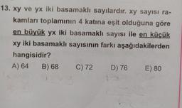 13. xy ve yx iki basamaklı sayılardır. xy sayısı ra-
kamları toplamının 4 katına eşit olduğuna göre
en büyük yx iki basamaklı sayısı ile en küçük
xy iki basamaklı sayısının farkı aşağıdakilerden
hangisidir?
A) 64 B) 68
C) 72 D) 76 E) 80