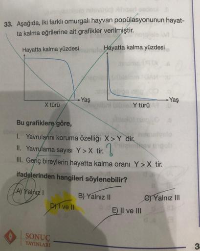 33. Aşağıda, iki farklı omurgalı hayvan popülasyonunun hayat-
ta kalma eğrilerine ait grafikler verilmiştir.
Hayatta kalma yüzdesi
Hayatta kalma yüzdesi
X türü
Fa
A) Yalnız I
DI ve II
Yaş
Bu grafiklere göre,
1. Yavrularını koruma özelliği X>Y dir.
II. Yavr