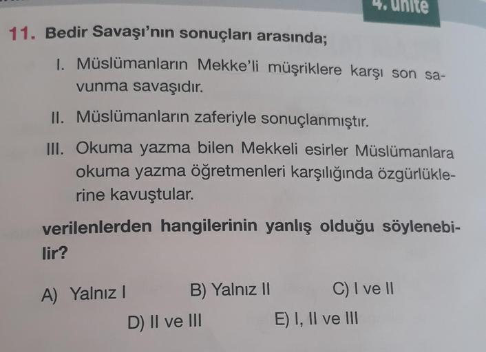 11. Bedir Savaşı'nın sonuçları arasında;
1. Müslümanların Mekke'li müşriklere karşı son sa-
vunma savaşıdır.
II. Müslümanların zaferiyle sonuçlanmıştır.
III. Okuma yazma bilen Mekkeli esirler Müslümanlara
okuma yazma öğretmenleri karşılığında özgürlükle-
r