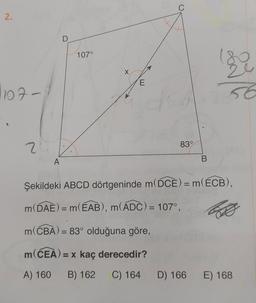 2.
1107-
24
A
D
107°
X
E
C
83°
B
By
56
Şekildeki ABCD dörtgeninde m(DCE) = m(ECB),
m(DAE) = m(EAB), m(ADC) = 107°,
So
m(CBA) = 83° olduğuna göre,
m(CEA) = x kaç derecedir?
A) 160 B) 162 C) 164 D) 166 E) 168