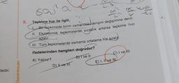 dedir.
/benimhocam
sa
5. Tepkime hızı ile ilgili,
m
Bir tepkimede birim zamandaki derişim değişimine denir.
II. Ekzetermik tepkimelerde sıcaklık artarsa tepkime hızı
azalır
III. Tüm tepkimelerde zamanla ortalama hiz azalı
ifadelerinden hangileri doğrudur?
A) Yalnız
B) I ve II
D) Il ve III
C) I ve III
E) I, IIve NL
is