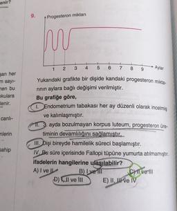 enir?
şan her
m sayı-
men bu
okulara
lenir.
canlı-
nlerin
sahip
9.
Progesteron miktarı
m
1
2
3 4 5 6
MANSO
7
Yukarıdaki grafikte bir dişide kandaki progesteron mikta-
rının aylara bağlı değişimi verilmiştir.
Bu grafiğe göre,
Endometrium tabakası her ay düzenli olarak incelmiş
ve kalınlaşmıştır.
11. 3. ayda bozulmayan korpus luteum, progesteron üre-
timinin devamlılığını sağlamıştır.
COPELAN
B) I ve III
8 9
D), II ve III
III. Dişi bireyde hamilelik süreci başlamıştır.
IV. Bu süre içerisinde Fallopi tüpüne yumurta atılmamıştır.
ifadelerin hangilerine ulaşılabilir?
A) I ve II
Aylar
CII ve Ill
E) II, II ve IV