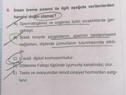 6. İnsan üreme sistemi ile ilgili aşağıda verilenlerden
hangisi doğru olamaz?
A) Spermatogenez ve oogenez farklı sıcaklıklarda ger-
çekleşir.
B) Erkek bireyde progesteron, spermin beslenmesini
sağlarken, dişilerde yumurtanın tutunmasında etkili-
dir.
C) oosit diploit kromozomludur.
DY Döllenme Fallopi tüpünde (yumurta kanalında) olur.
E) Testis ve ovaryumdan ikincil cinsiyet hormonları salgı-
lanır.