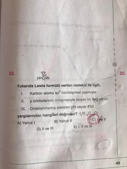 23.
HACPH
Yukarıda Lewis formülü verilen molekül ile ilgili,
1. Karbon atomu sp² hibritleşmesi yapmıştır.
II. p orbitallerinin örtüşmesiyle oluşan bir bağ vardır.
III. Ortaklanmamış elektron çifti sayısı 4'tür.
yargılarından hangileri doğrudur? (,H, CQ)
A) Yalnız I
B) Yalnız II
C) e Il
D) II ve III
E) I, II ve III
25.
43