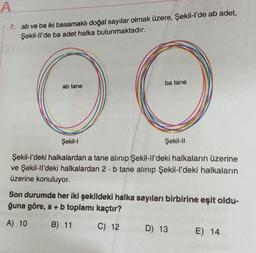 A
7.
ab ve ba iki basamaklı doğal sayılar olmak üzere, Şekil-l'de ab adet,
Şekil-ll'de ba adet halka bulunmaktadır.
ab tane
ba tane
OO
Şekil-l
Şekil-l'deki halkalardan a tane alınıp Şekil-ll'deki halkaların üzerine
ve Şekil-ll'deki halkalardan 2 b tane alınıp Şekil-l'deki halkaların
üzerine konuluyor.
Şekil-ll
Son durumda her iki şekildeki halka sayıları birbirine eşit oldu-
ğuna göre, a + b toplamı kaçtır?
A) 10
B) 11
C) 12
D) 13
E) 14