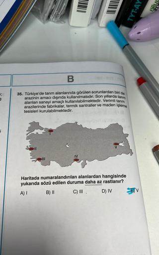 r;
i
B
35. Türkiye'de tarım alanlarında görülen sorunlardan biri de
arazinin amacı dışında kullanılmasıdır. Son yıllarda tarım
alanları sanayi amaçlı kullanılabilmektedir. Verimli tarım
arazilerinde fabrikalar, termik santraller ve maden işleme
tesisleri k