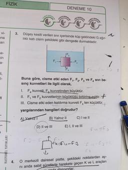vi-
na
arı
a-
cin
a-
li,
1-
It
FİZİK
RASYONEL YAYINLARI
4.
ULUDA
DENEMELER
KACKAR
DENEME 10
F₁-
D) II ve III
DENEMELER
AGRI DENEMELERI
3. Düşey kesiti verilen SIVI içerisinde küp şeklindeki G ağır-
lıklı katı cisim şekildeki gibi dengede durmaktadır.
ÎF
-F₂
EVEREST
Buna göre, cisme etki eden F₁, F2, F3 ve F4 sivi ba-
sınç kuvvetleri ile ilgili olarak,
I.
F4 kuvveti, F₂ kuvvetinden büyüktür.
II. F₁ ve F₂ kuvvetlerinin büyüklüğü birbirine eşittir.
III. Cisme etki eden kaldırma kuvveti F ten küçüktür.
yargılarından hangileri doğrudur?
A) Yalnız
B) Yalnız II
DENEMELER
C) I ve II
E) I, II ve III
|CK=Fu-F3
Fusf
O merkezli dairesel pistte, şekildeki noktalardan ay-
nı anda sabit süratlerle harekete geçen K ve L araçları
onda ulasıyorlar.