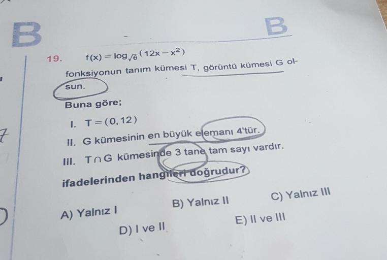 I
7
B
19.
f(x) = log√6 (12x-x²)
fonksiyonun tanım kümesi T, görüntü kümesi G ol-
sun.
Buna göre;
I. T = (0, 12)
II. G kümesinin en büyük elemanı 4'tür.
III. TnG kümesinde 3 tane tam sayı vardır.
ifadelerinden hangileri doğrudur?
A) Yalnız I
B
D) I ve II
B)