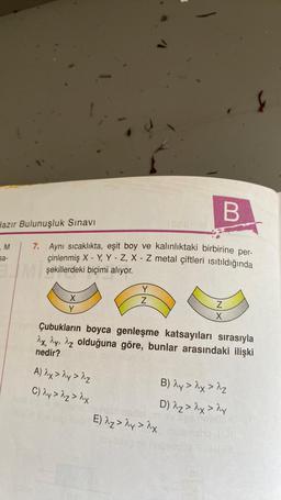 B
Hazır Bulunuşluk Sınavı
7. Aynı sıcaklıkta, eşit boy ve kalınlıktaki birbirine per-
çinlenmiş X - Y, Y - Z, X - Z metal çiftleri ısıtıldığında
Mşekillerdeki biçimi alıyor.
M
sa-
X
Y
Y
Z
A) 2x > 2y > ^z
C) ^y > ^z > λx
1088H00
Çubukların boyca genleşme katsayıları sırasıyla
2x, y, z olduğuna göre, bunlar arasındaki ilişki
nedir?
Z
X
Cinsis
E) Az > ^y >^x
Mble
B) λy > λx > Az
D) λz > ^x > ^y
abor