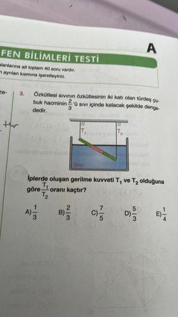 FEN BİLİMLERİ TESTİ
alanlarına ait toplam 40 soru vardır,
mayrılan kısmına işaretleyiniz.
ze-
3.
enda
thr
Özkütlesi sıvının özkütlesinin iki katı olan türdeş çu-
buk hacminin 2'ü sivi içinde kalacak şekilde denge
3
dedir.
004620xmspoli
A) = 1/2
SIVI
B)
5309
7/0
T₂
01/0
İplerde oluşan gerilme kuvveti T, ve T₂ olduğuna
T₁
göre,
oranı kaçtır?
T₂
C) =
pis
A
5
D) -
nen
0
E) 1/24