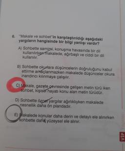 6. "Makale ve sohbet"in karşılaştırıldığı aşağıdaki
yargıların hangisinde bir bilgi yanlışı vardır?
A) Sohbette samimi, konuşma havasında bir dil
kullanılırken makalede, ağırbaşlı ve ciddi bir dil
kullanılır.
B) Sohbette okurlara düşüncelerin doğruluğunu kabul
ettirme amaçlanmazken makalede düşünceler okura
inandırıcı kılınmaya çalışılır.
C) Makale, gazete çevresinde gelişen metin türü iken
sohbet, kişisel hayatı konu alan metin türüdür.
D) Sohbette öznel yargılar ağırlıklıyken makalede
nesnellik daha ön plandadır.
E) Makalede konular daha derin ve detaylı ele alınırken
sohbette daha yüzeysel ele alınır.
VIP Yayınları
S