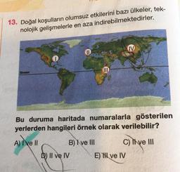 13. Doğal koşulların olumsuz etkilerini bazı ülkeler, tek-
nolojik gelişmelerle en aza
indirebilmektedirler.
Ekvator
11
B) I ve III
D) II ve IV
JID
Bu duruma haritada numaralarla gösterilen
yerlerden hangileri örnek olarak verilebilir?
A) I've Il
IV
C) Ive III
E) I ve IV