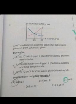 0
Çözünürlük (g/100 g su)
20
30
Sıcaklık (°C)
X ve Y maddelerinin sıcaklıkla çözünürlük değişimlerini
gösteren grafik yukarıdaki gibidir.
Buna göre,
20 °C'deki doygun Y çözeltisinin sıcaklığı artırılırsa
derişimi artar.
Dibinde katısı olan doygun X çözeltisinin sıcaklığı
artırılırsa derişimi azalır.
D) I ve III
H. 20 °C'de X ile Y'nin sudaki çözünürlükleri aynıdır.
yargılarından hangileri yanlıştır?
A) Yalnız I
B) Yalnız II
C) I ve II
E) I, II ve III