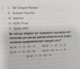 4. 1. Bir Cinayet Romani
II. Everest Yayınları
III. İstanbul
IV. KÜR, Pınar
V. Şubat 2007
Bu künye bilgileri bir makalenin kaynakça bő-
lümünde yer alacak şekilde düzenlenirse doğru
sıralama aşağıdakilerden hangisi olur?
A) IV-I-II-III - V
B) IV-I-III-II-V
C) V-I-II-III-IV
D) IV-III-II-I-V
E) III-I-II-IV-V