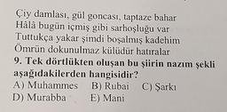 Çiy damlası, gül goncası, taptaze bahar
Hâlâ bugün içmiş gibi sarhoşluğu var
Tuttukça yakar şimdi boşalmış kadehim
Ömrün dokunulmaz külüdür hatıralar
9. Tek dörtlükten oluşan bu şiirin nazım şekli
aşağıdakilerden hangisidir?
A) Muhammes
D) Murabba
B) Rubai C) Şarkı
E) Mani