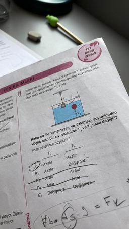 FEN BİLİMLERİ
ların basın-
rde basıncı
de bu ifade
i'nin günlük
ndür.
moulli İlkesi
vrilmesi
Cisimleri ken-
in çatılarının
yazıyor. Öğren-
sini istiyor.
Içerisinde su bulunan kapta X cismi ve Y balonu şekil-
deki gibi dengedeyken iplerdeki gerilme kuvvetleri sifir-
dan farklı ve sırasıyla T₁, T₂'dir.
polimal
B)
et
D
E)
Kaba su ile karışmayan ve özkütlesi suyunkinden
küçük olan bir sivi eklenirse T, ve T₂ nasıl değişir?
(Kap yeterince büyüktür.)
2
T₂₁
Azalır
Azalır
X
Artar
Artar
Değişmez
#be
Y
T₂
TYT
KONU
SINAVI
T₂
2
Azalır
Değişmez obaritoney
Azalır
Artar
Değişmez
9 = F₂
•√3.3