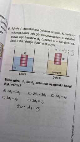 cismi 20
Bu cisme
SIVIYA
yor.
V
5. Içinde d, özkütleli sıvı bulunan bir kaba, K cismi ko-
nulunca Şekil I deki gibi dengeye geliyor. d, özkütleli
sıvıya eşit hacimde d₂ özkütleli sıvı karıştırılınca,
Şekil II deki denge durumu oluşuyor.
v.d2; 9
d₁
K
Şekil I
karışım
Şekil II
K
Buna göre, d, ile d₂ arasında aşağıdaki hangi
ilişki vardır?
A) 3d₁ = 2d₂B) 2d₁ = 3d₂ C) 5d₁ = d₂
D) 3d₁ = d₂
E) 2d₁ = d₂
3v. d₁.9
Igin Yayıncılık