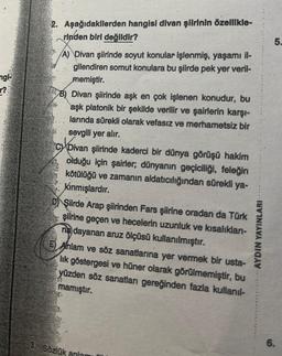 angl
r?
2. Aşağıdakilerden hangisi divan şiirinin özellikle-
rinden biri değildir?
A) Divan şiirinde soyut konular işlenmiş, yaşamı il-
gilendiren somut konulara bu şiirde pek yer veril-
memiştir.
B) Divan şiirinde aşk en çok işlenen konudur, bu
aşk platonik bir şekilde verilir ve şairlerin karşı-
larında sürekli olarak vefasız ve merhametsiz bir
sevgili yer alır.
C Divan şiirinde kaderci bir dünya görüşü hakim
olduğu için şairler, dünyanın geçiciliği, feleğin
kötülüğü ve zamanın aldatıcılığından sürekli ya-
Kınmışlardır.
D Şiirde Arap şiirinden Fars şiirine oradan da Türk
şiirine geçen ve hecelerin uzunluk ve kısalıkları-
na dayanan aruz ölçüsü kullanılmıştır.
E) Anlam ve söz sanatlarına yer vermek bir usta-
lik göstergesi ve hüner olarak görülmemiştir, bu
yüzden söz sanatları gereğinden fazla kullanıl-
mamıştır.
3. Sözlük anlamı
AYDIN YAYINLARI
5.
6.